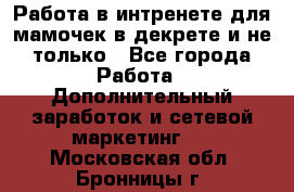 Работа в интренете для мамочек в декрете и не только - Все города Работа » Дополнительный заработок и сетевой маркетинг   . Московская обл.,Бронницы г.